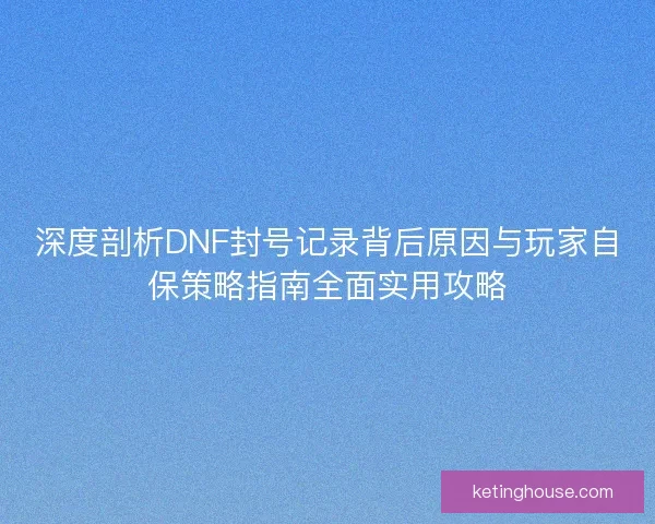 深度剖析DNF封号记录背后原因与玩家自保策略指南全面实用攻略