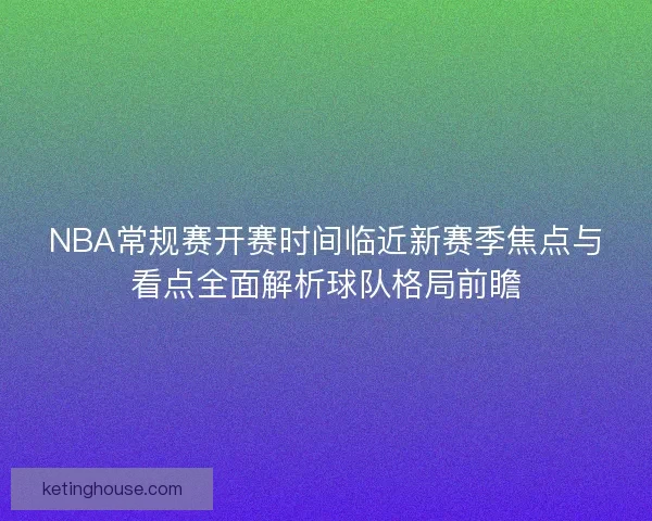 NBA常规赛开赛时间临近新赛季焦点与看点全面解析球队格局前瞻