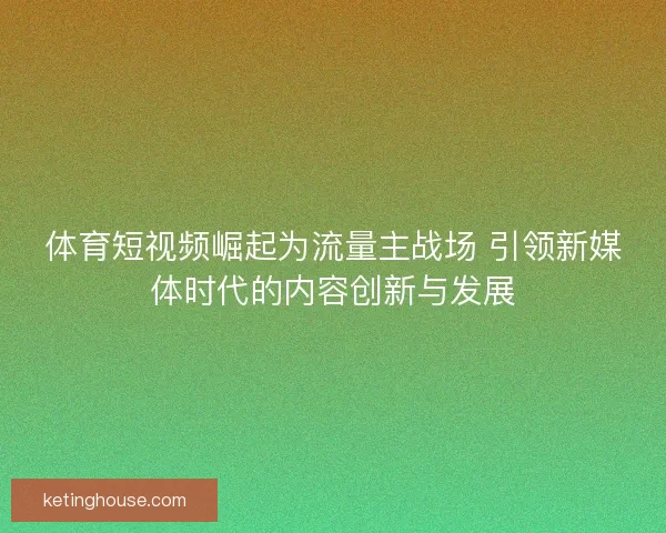 体育短视频崛起为流量主战场 引领新媒体时代的内容创新与发展