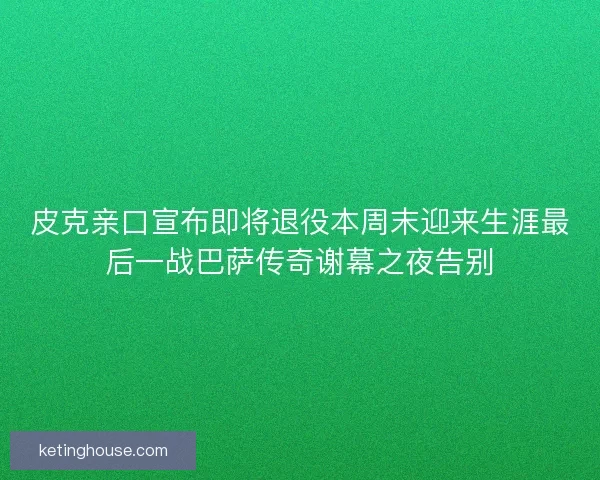 皮克亲口宣布即将退役本周末迎来生涯最后一战巴萨传奇谢幕之夜告别
